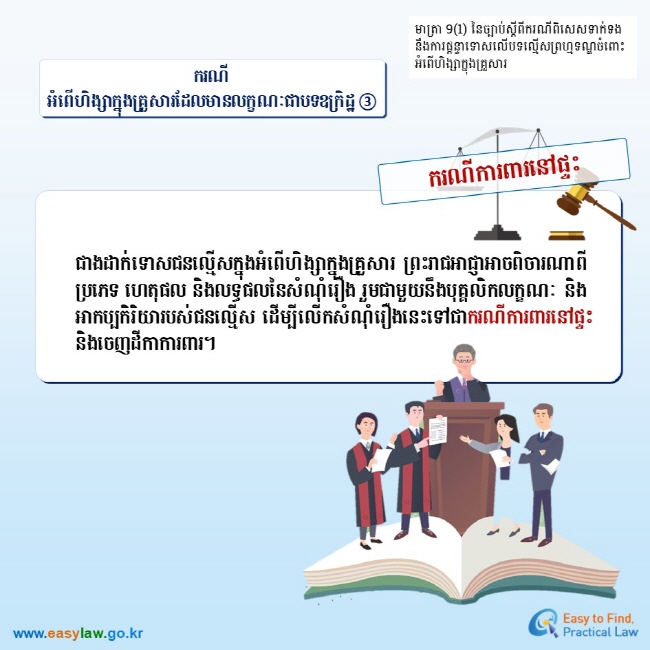 មាត្រា 9(1) នៃច្បាប់ស្តីពីករណីពិសេសទាក់ទងនឹងការផ្តន្ទាទោសលើបទលើ្មសព្រហ្មទណ្ឌចំពោះអំពើហិង្សាក្នុងគ្រួសារ ករណីអំពើហិង្សាក្នុងគ្រួសារដែលមានលក្ខណៈជាបទឧក្រិដ្ឋ ③ ករណីការពារនៅផ្ទះ ជាងដាក់ទោសជនល្មើសក្នុងអំពើហិង្សាក្នុងគ្រួសារ ព្រះរាជអាជ្ញាអាចពិចារណាពីប្រភេទ ហេតុផល និងលទ្ធផលនៃសំណុំរឿង រួមជាមួយនឹងបុគ្គលិកលក្ខណៈ និងអាកប្បកិរិយារបស់ជនល្មើស ដើម្បីលើកសំណុំរឿងនេះទៅជាករណីការពារនៅផ្ទះ និងចេញដីកាការពារ។